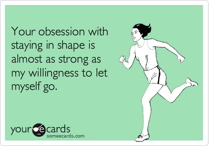 
Your obsession with
staying in shape is 
almost as strong as
my willingness to let
myself go.