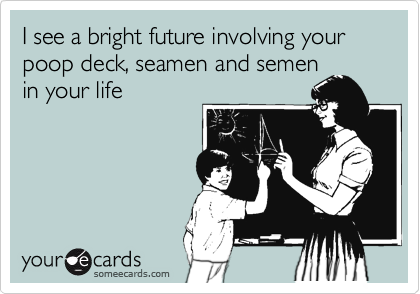 I see a bright future involving your poop deck, seamen and semen
in your life