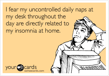I fear my uncontrolled daily naps at my desk throughout the
day are directly related to
my insomnia at home.