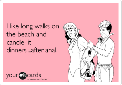 

I like long walks on
the beach and
candle-lit
dinners....after anal.