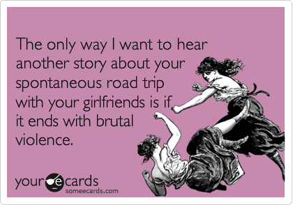 
The only way I want to hear another story about your spontaneous road trip
with your girlfriends is if 
it ends with brutal 
violence.