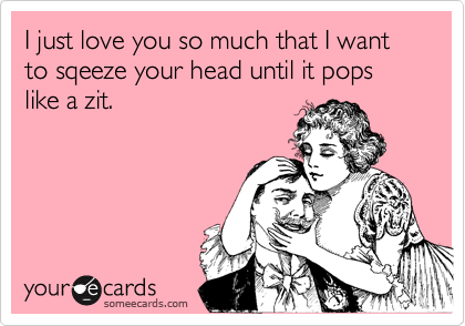I just love you so much that I want to sqeeze your head until it pops like a zit.