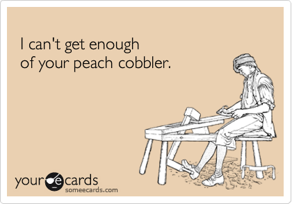 
 I can't get enough 
 of your peach cobbler.
