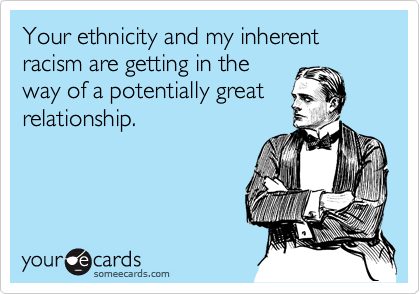 Your ethnicity and my inherent racism are getting in the
way of a potentially great
relationship.