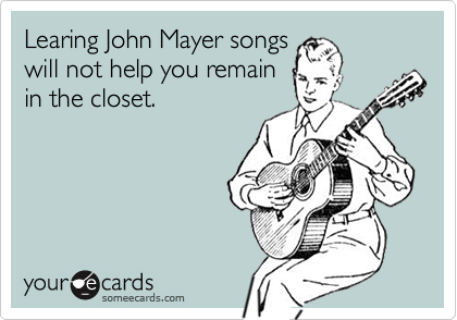 Learing John Mayer songs
will not help you remain
in the closet.