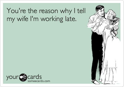 You're the reason why I tellmy wife I'm working late.