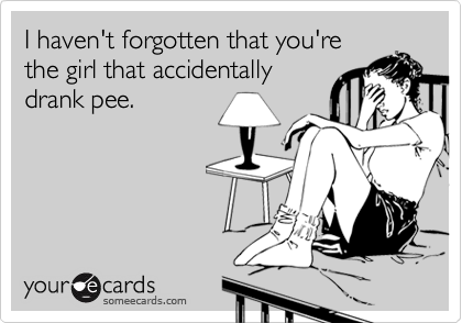 I haven't forgotten that you're the girl that accidentally drank pee ...