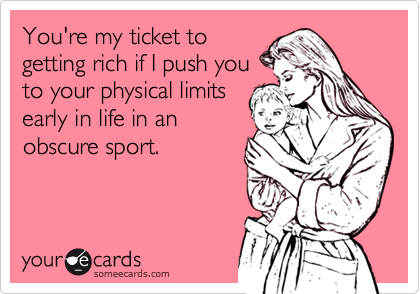 You're my ticket to
getting rich if I push you
to your physical limits
early in life in an
obscure sport.