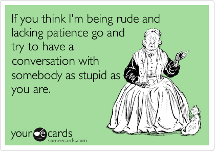 If you think I'm being rude and lacking patience go and
try to have a
conversation with
somebody as stupid as
you are.