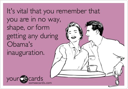 It's vital that you remember that you are in no way,
shape, or form
getting any during
Obama's
inauguration.