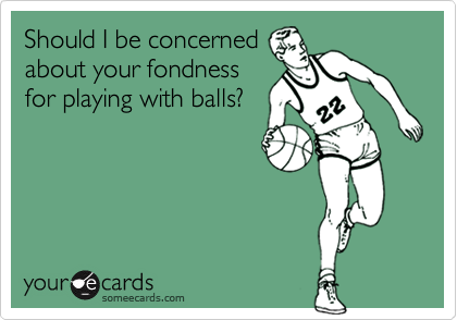 Should I be concerned
about your fondness
for playing with balls?