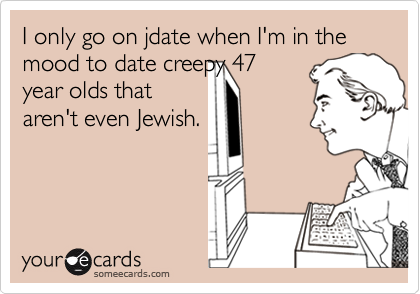 I only go on jdate when I'm in the mood to date creepy 47
year olds that
aren't even Jewish.
