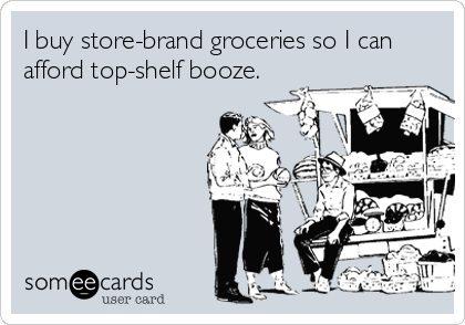 I buy store-brand groceries so I can afford top-shelf booze.