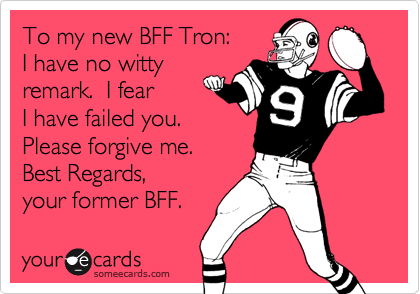 To my new BFF Tron: 
I have no witty
remark.  I fear
I have failed you. 
Please forgive me.  
Best Regards,
your former BFF.