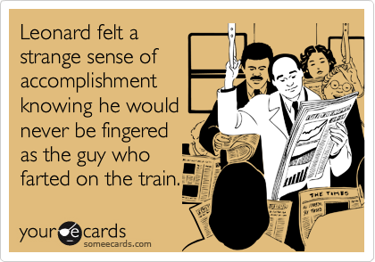Leonard felt a
strange sense of
accomplishment
knowing he would
never be fingered
as the guy who
farted on the train.