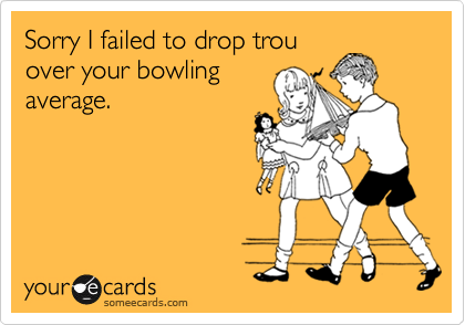 Sorry I failed to drop trou
over your bowling
average.