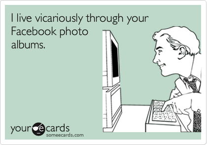 I live vicariously through your Facebook photo
albums.