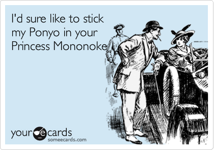 I'd sure like to stick
my Ponyo in your
Princess Mononoke