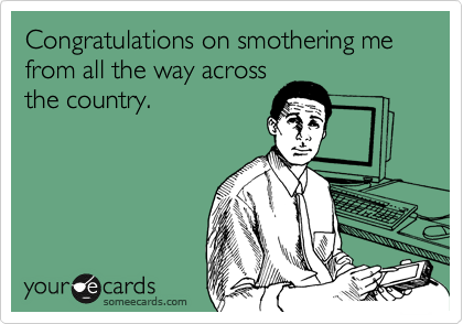 Congratulations on smothering me from all the way across
the country.