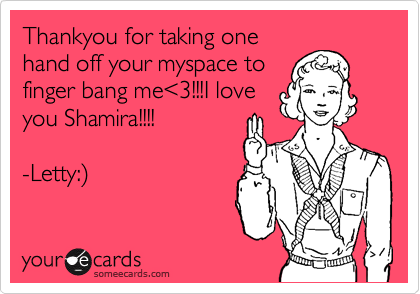 Thankyou for taking one
hand off your myspace to
finger bang me<3!!!I love
you Shamira!!!!

-Letty:)
