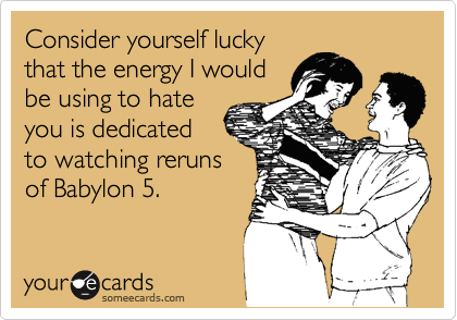Consider yourself lucky
that the energy I would
be using to hate
you is dedicated
to watching reruns
of Babylon 5. 
