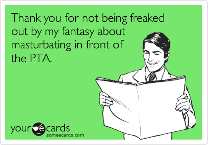 Thank you for not being freaked out by my fantasy about
masturbating in front of
the PTA.