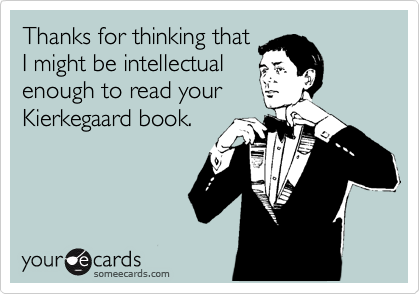 Thanks for thinking that
I might be intellectual
enough to read your
Kierkegaard book.