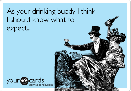 As your drinking buddy I think
I should know what to
expect...