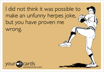 I did not think it was possible tomake an unfunny herpes joke,but you have proven mewrong.