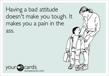 Having a bad attitude
doesn't make you tough. It
makes you a pain in the
ass.