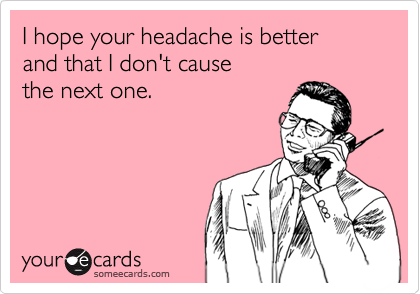 I hope your headache is better
and that I don't cause
the next one.