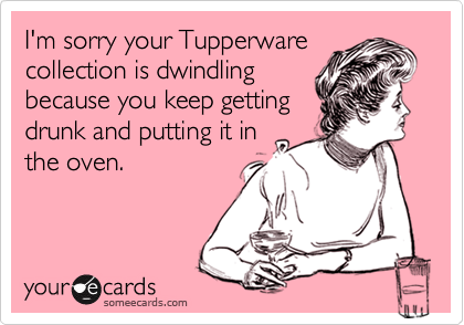 I'm sorry your Tupperware collection is dwindling 
because you keep getting 
drunk and putting it in 
the oven.