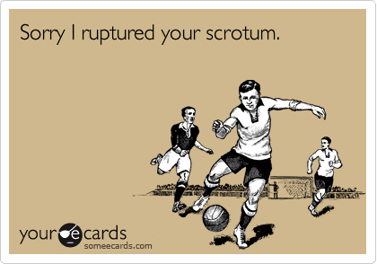 Sorry I ruptured your scrotum.