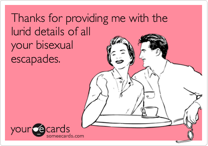 Thanks for providing me with the lurid details of all
your bisexual
escapades.