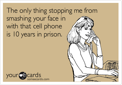 The only thing stopping me from smashing your face in
with that cell phone
is 10 years in prison.