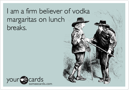I am a firm believer of vodka margaritas on lunch
breaks.