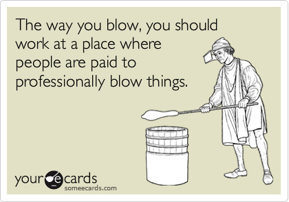 The way you blow, you should work at a place wherepeople are paid toprofessionally blow things.