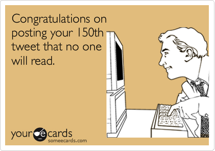 Congratulations on posting your 150thtweet that no one will read.