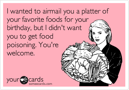 I wanted to airmail you a platter of your favorite foods for your
birthday, but I didn't want
you to get food
poisoning. You're
welcome.