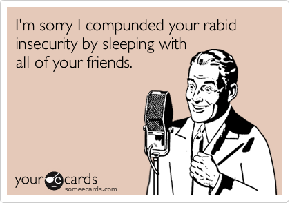 I'm sorry I compunded your rabid insecurity by sleeping with
all of your friends.