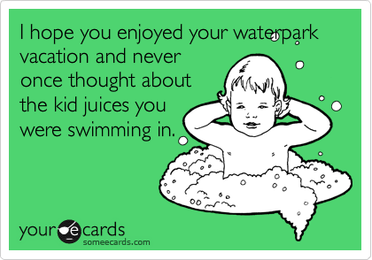 I hope you enjoyed your waterpark vacation and never
once thought about
the kid juices you
were swimming in.