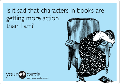 Is it sad that characters in books are getting more action 
than I am?