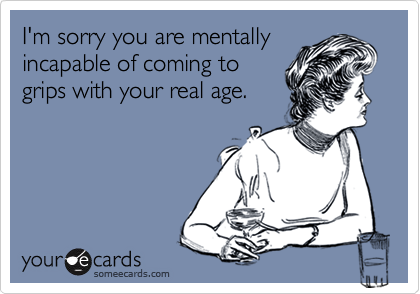 I'm sorry you are mentally
incapable of coming to 
grips with your real age.