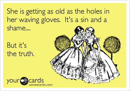 She is getting as old as the holes in her waving gloves.  It's a sin and a shame....

But it's
the truth.
 