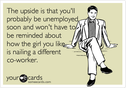 The upside is that you'll 
probably be unemployed
soon and won't have to
be reminded about
how the girl you like
is nailing a different
co-worker.
