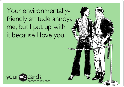 Your environmentally-friendly attitude annoysme, but I put up withit because I love you.