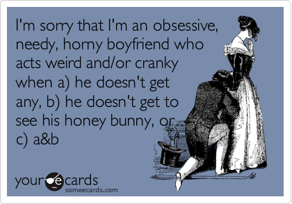 I'm sorry that I'm an obsessive,
needy, horny boyfriend who
acts weird and/or cranky
when a) he doesn't get
any, b) he doesn't get to
see his honey bunny, or
c) a&b
