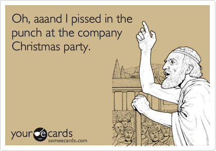 Oh, aaand I pissed in the
punch at the company
Christmas party.