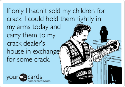 If only I hadn't sold my children for crack, I could hold them tightly in my arms today and
carry them to my
crack dealer's
house in exchange
for some crack.