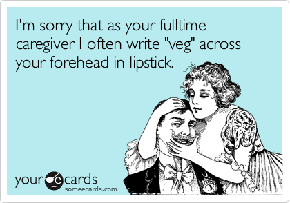 I'm sorry that as your fulltime caregiver I often write "veg" across your forehead in lipstick.